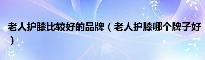 老人护膝比较好的品牌（老人护膝哪个牌子好）