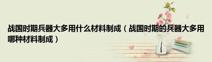 战国时期兵器大多用什么材料制成（战国时期的兵器大多用哪种材料制成）