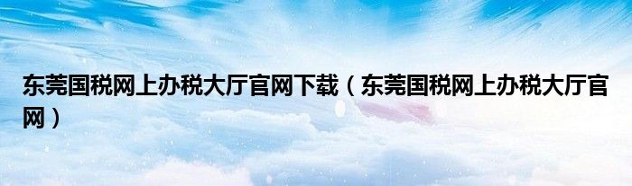 东莞国税网上办税大厅官网下载（东莞国税网上办税大厅官网）