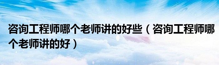 咨询工程师哪个老师讲的好些（咨询工程师哪个老师讲的好）