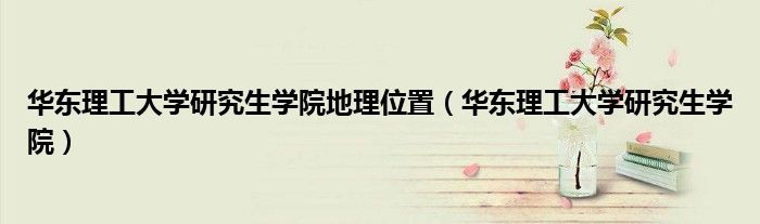 华东理工大学研究生学院地理位置（华东理工大学研究生学院）