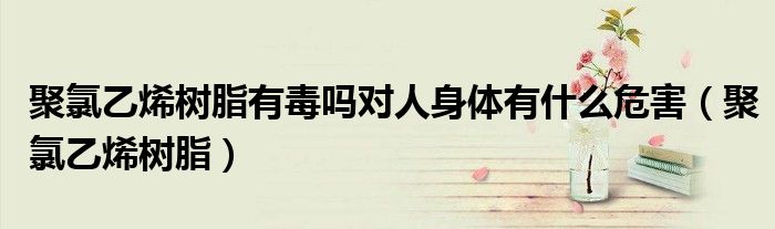 聚氯乙烯树脂有毒吗对人身体有什么危害（聚氯乙烯树脂）