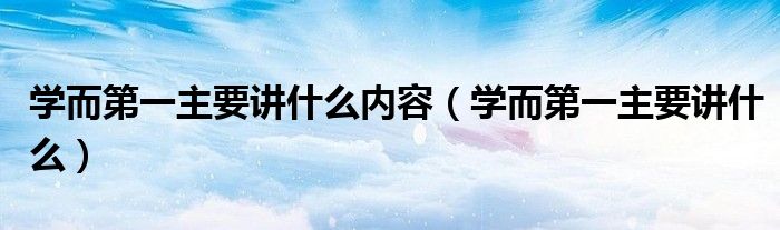 学而第一主要讲什么内容（学而第一主要讲什么）