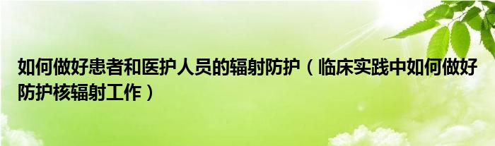 如何做好患者和医护人员的辐射防护（临床实践中如何做好防护核辐射工作）