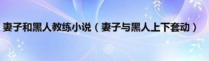 妻子和黑人教练小说（妻子与黑人上下套动）