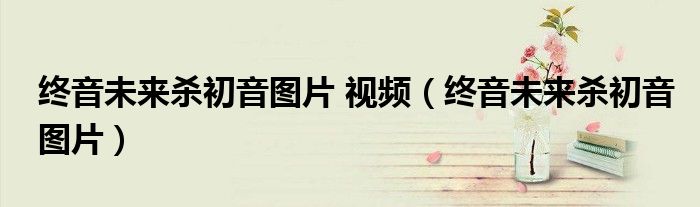 终音未来杀初音图片 视频（终音未来杀初音图片）