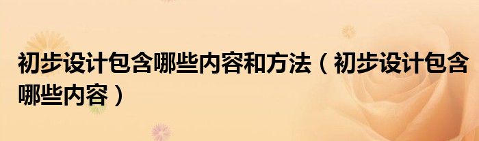 初步设计包含哪些内容和方法（初步设计包含哪些内容）