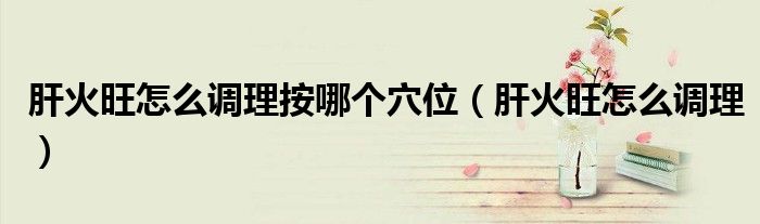 肝火旺怎么调理按哪个穴位（肝火旺怎么调理）