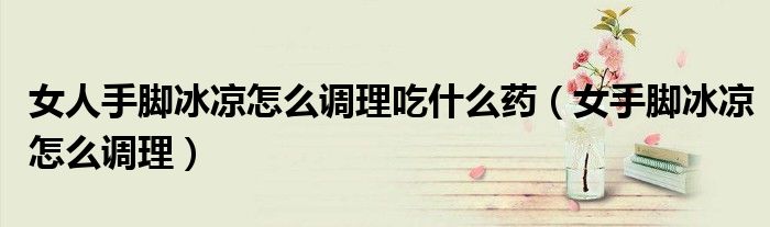 女人手脚冰凉怎么调理吃什么药（女手脚冰凉怎么调理）