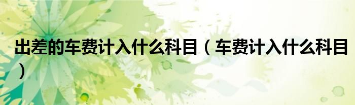 出差的车费计入什么科目（车费计入什么科目）