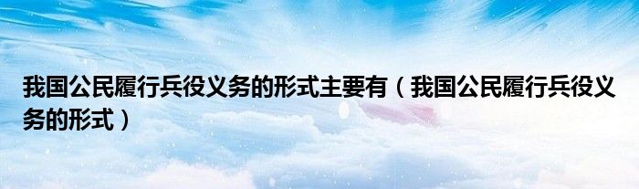 我国公民履行兵役义务的形式主要有（我国公民履行兵役义务的形式）