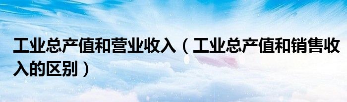 工业总产值和营业收入（工业总产值和销售收入的区别）