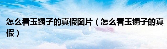 怎么看玉镯子的真假图片（怎么看玉镯子的真假）