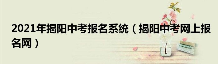 2021年揭阳中考报名系统（揭阳中考网上报名网）