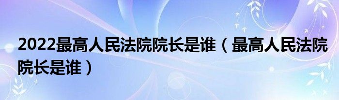 2022最高人民法院院长是谁（最高人民法院院长是谁）