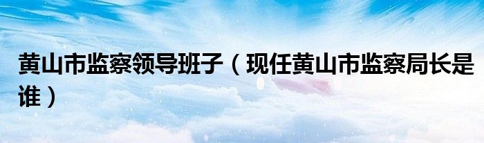 黄山市监察领导班子（现任黄山市监察局长是谁）