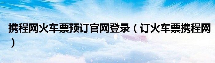 携程网火车票预订官网登录（订火车票携程网）