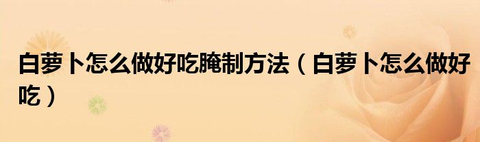 白萝卜怎么做好吃腌制方法（白萝卜怎么做好吃）
