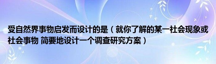 受自然界事物启发而设计的是（就你了解的某一社会现象或社会事物 简要地设计一个调查研究方案）