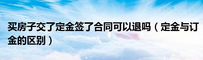 买房子交了定金签了合同可以退吗（定金与订金的区别）