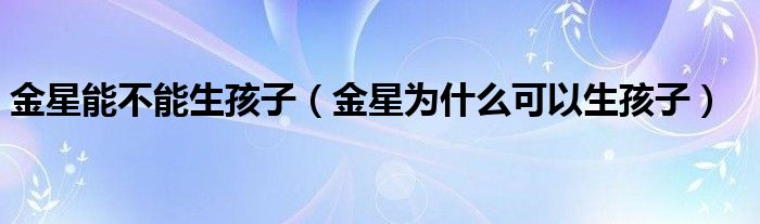 金星能不能生孩子（金星为什么可以生孩子）