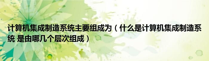 计算机集成制造系统主要组成为（什么是计算机集成制造系统 是由哪几个层次组成）