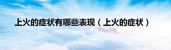 上火的症状有哪些表现（上火的症状）