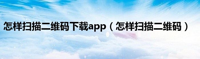 怎样扫描二维码下载app（怎样扫描二维码）