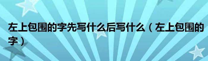 左上包围的字先写什么后写什么（左上包围的字）
