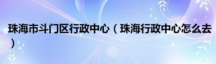 珠海市斗门区行政中心（珠海行政中心怎么去）