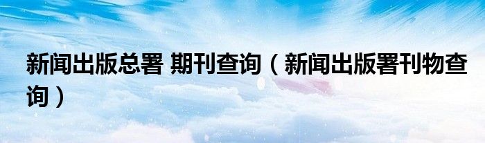 新闻出版总署 期刊查询（新闻出版署刊物查询）