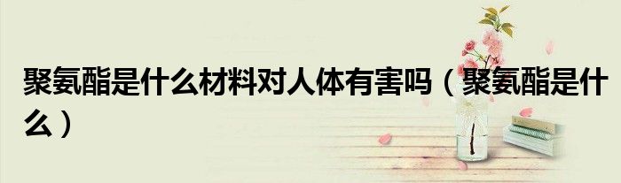 聚氨酯是什么材料对人体有害吗（聚氨酯是什么）