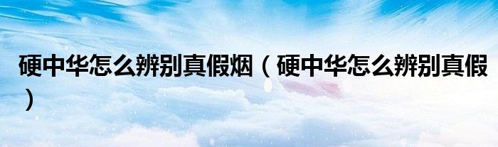 硬中华怎么辨别真假烟（硬中华怎么辨别真假）