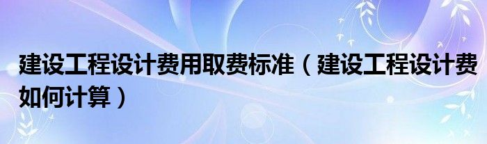 建设工程设计费用取费标准（建设工程设计费如何计算）