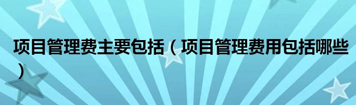 项目管理费主要包括（项目管理费用包括哪些）