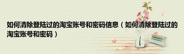 如何清除登陆过的淘宝账号和密码信息（如何清除登陆过的淘宝账号和密码）