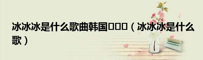 冰冰冰是什么歌曲韩国빙빙빙（冰冰冰是什么歌）