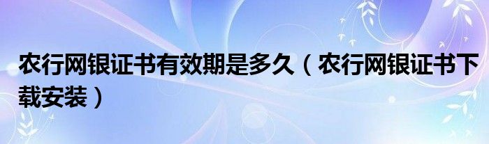 农行网银证书有效期是多久（农行网银证书下载安装）