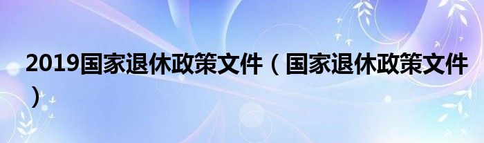 2019国家退休政策文件（国家退休政策文件）