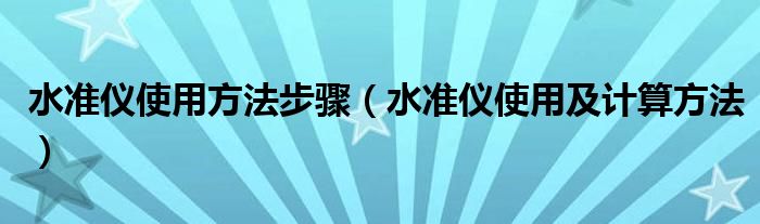 水准仪使用方法步骤（水准仪使用及计算方法）