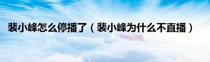 裴小峰怎么停播了（裴小峰为什么不直播）