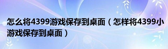怎么将4399游戏保存到桌面（怎样将4399小游戏保存到桌面）