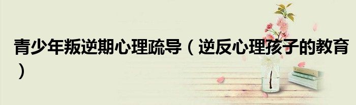 青少年叛逆期心理疏导（逆反心理孩子的教育）