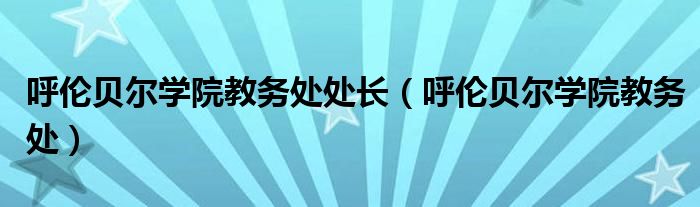 呼伦贝尔学院教务处处长（呼伦贝尔学院教务处）