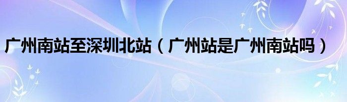 广州南站至深圳北站（广州站是广州南站吗）