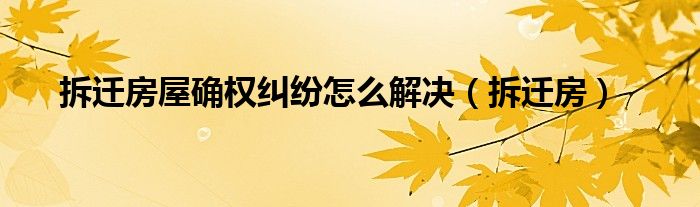拆迁房屋确权纠纷怎么解决（拆迁房）