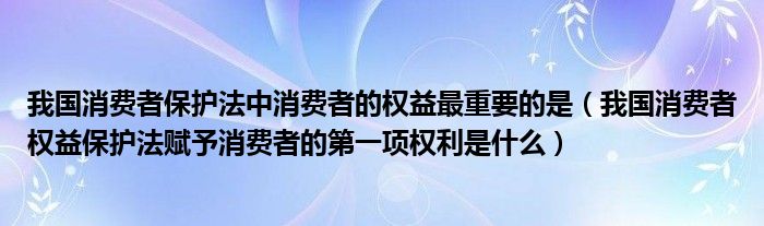 我国消费者保护法中消费者的权益最重要的是（我国消费者权益保护法赋予消费者的第一项权利是什么）