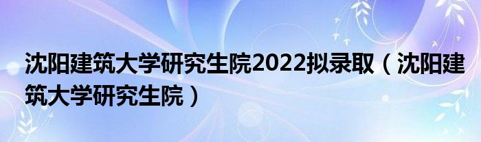 沈阳建筑大学研究生院2022拟录取（沈阳建筑大学研究生院）