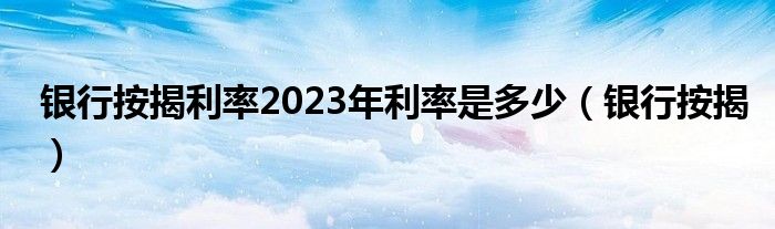 银行按揭利率2023年利率是多少（银行按揭）
