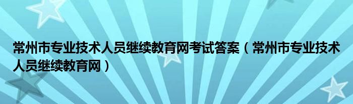 常州市专业技术人员继续教育网考试答案（常州市专业技术人员继续教育网）